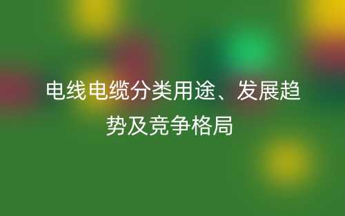 电线电缆分类用途、发展趋势及竞争格局(图1) 电线电缆分类用途、发展趋势及竞争格局(图1)
