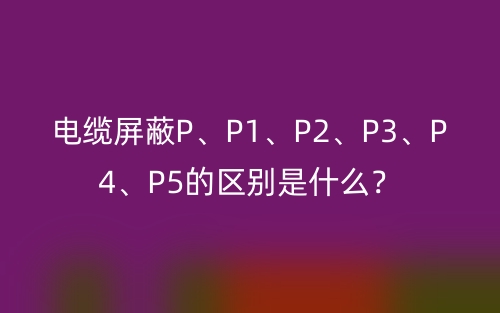 电缆屏蔽P、P1、P2、P3、P4、P5的区别是什么?(图1) 电缆屏蔽P、P1、P2、P3、P4、P5的区别是什么?(图1)
