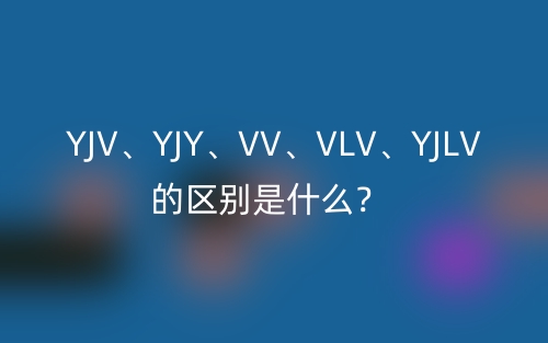 YJV、YJY、VV、VLV、YJLV的区别是什么?(图1) YJV、YJY、VV、VLV、YJLV的区别是什么?(图1)
