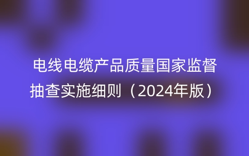 电线电缆产品质量国家监督抽查实施细则(2024年版)(图1) 电线电缆产品质量国家监督抽查实施细则(2024年版)(图1)