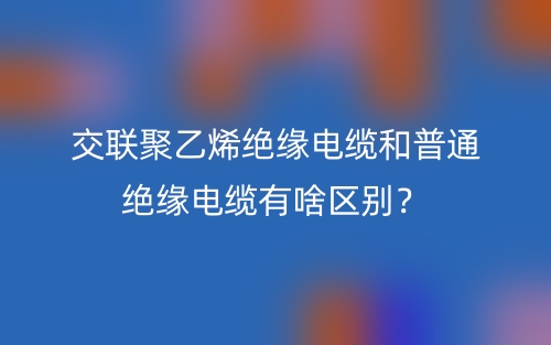 交联聚乙烯绝缘电缆和普通绝缘电缆有啥区别?(图1) 交联聚乙烯绝缘电缆和普通绝缘电缆有啥区别?(图1)