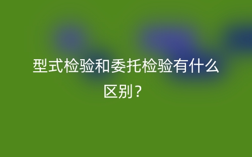 型式检验和委托检验有什么区别?(图1) 型式检验和委托检验有什么区别?(图1)