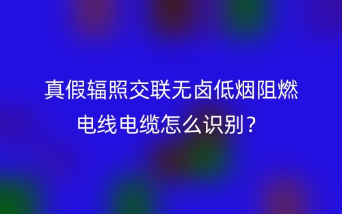 真假辐照交联无卤低烟阻燃电线电缆怎么识别?(图1) 真假辐照交联无卤低烟阻燃电线电缆怎么识别?(图1)