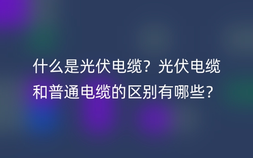 什么是光伏电缆?光伏电缆和普通电缆的区别有哪些?(图1) 什么是光伏电缆?光伏电缆和普通电缆的区别有哪些?(图1)