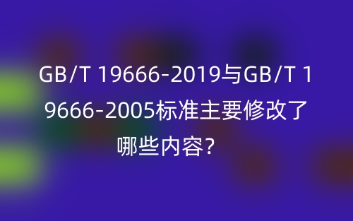 GB/T 19666-2019与GB/T 19666-2005标准主要修改了哪些内容?(图1) GB/T 19666-2019与GB/T 19666-2005标准主要修改了哪些内容?(图1)