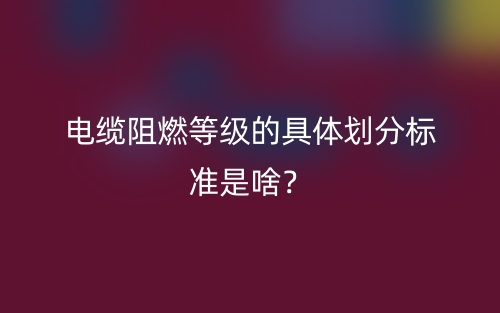 电缆阻燃等级的具体划分标准是啥?(图1) 电缆阻燃等级的具体划分标准是啥?(图1)