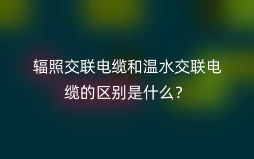 辐照交联电缆和温水交联电缆的区别是什么?(图1) 辐照交联电缆和温水交联电缆的区别是什么?(图1)