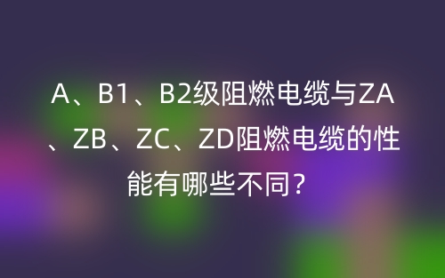 A、B1、B2级阻燃电缆与ZA、ZB、ZC、ZD阻燃电缆的性能有哪些不同?(图1) A、B1、B2级阻燃电缆与ZA、ZB、ZC、ZD阻燃电缆的性能有哪些不同?(图1)