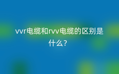 vvr电缆和rvv电缆的区别是什么?(图1) vvr电缆和rvv电缆的区别是什么?(图1)