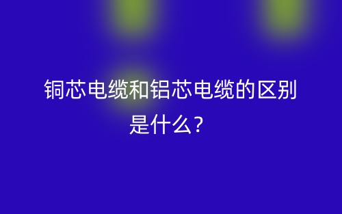 铜芯电缆和铝芯电缆的区别是什么?(图1) 铜芯电缆和铝芯电缆的区别是什么?(图1)