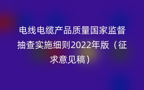 电线电缆产品质量国家监督抽查实施细则2022年版(征求意见稿)(图1) 电线电缆产品质量国家监督抽查实施细则2022年版(征求意见稿)(图1)