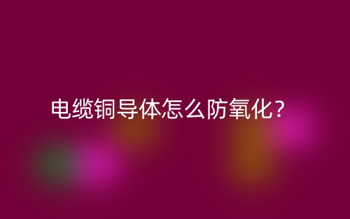 电缆铜导体怎么防氧化?(图1) 电缆铜导体怎么防氧化?(图1)