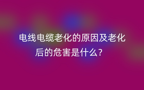 电线电缆老化的原因及老化后的危害是什么?(图1) 电线电缆老化的原因及老化后的危害是什么?(图1)