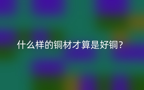 什么样的铜材才算是好铜?(图1) 什么样的铜材才算是好铜?(图1)
