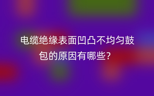 电缆绝缘表面凹凸不均匀鼓包的原因有哪些？(图1)