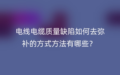 电线电缆质量缺陷如何去弥补的方式方法有哪些?(图1) 电线电缆质量缺陷如何去弥补的方式方法有哪些?(图1)