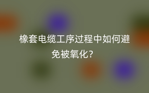 橡套电缆工序过程中如何避免被氧化?(图1) 橡套电缆工序过程中如何避免被氧化?(图1)
