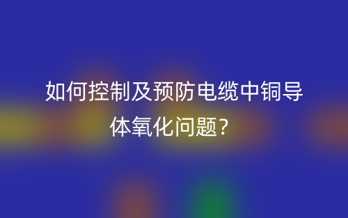 如何控制及预防电缆中铜导体氧化问题?(图1) 如何控制及预防电缆中铜导体氧化问题?(图1)