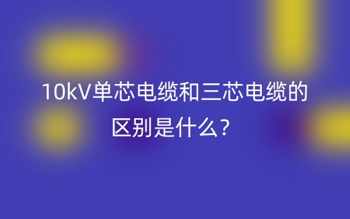 10kV单芯电缆和三芯电缆的区别是什么?(图1) 10kV单芯电缆和三芯电缆的区别是什么?(图1)