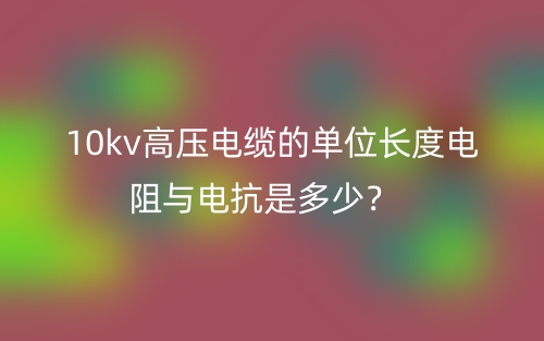 10kv高压电缆的单位长度电阻与电抗是多少?(图1) 10kv高压电缆的单位长度电阻与电抗是多少?(图1)