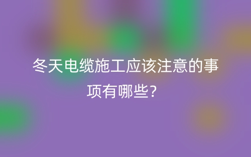 冬天电缆施工应该注意的事项有哪些?(图1) 冬天电缆施工应该注意的事项有哪些?(图1)