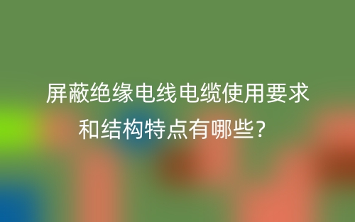 屏蔽绝缘电线电缆使用要求和结构特点有哪些?(图1) 屏蔽绝缘电线电缆使用要求和结构特点有哪些?(图1)