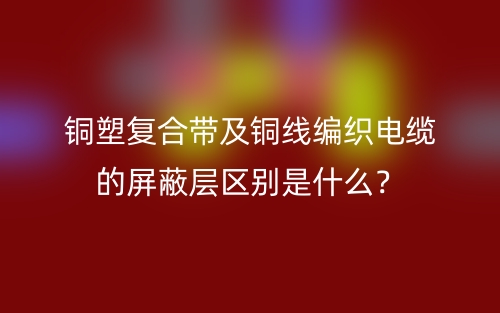 铜塑复合带及铜线编织电缆的屏蔽层区别是什么?(图1) 铜塑复合带及铜线编织电缆的屏蔽层区别是什么?(图1)