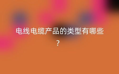 电线电缆产品的类型有哪些?(图1) 电线电缆产品的类型有哪些?(图1)