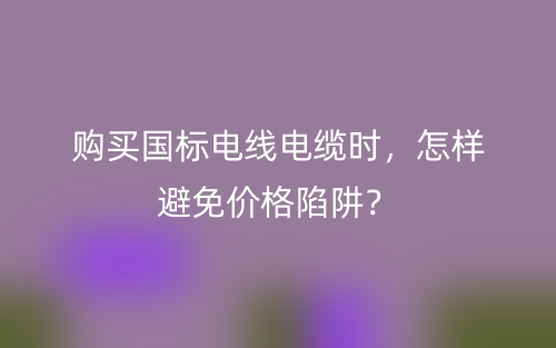 购买国标电线电缆时,怎样避免价格陷阱?(图1) 购买国标电线电缆时,怎样避免价格陷阱?(图1)