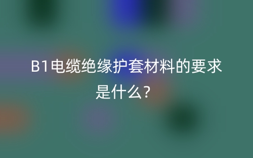 B1电缆绝缘护套材料的要求是什么?(图1) B1电缆绝缘护套材料的要求是什么?(图1)