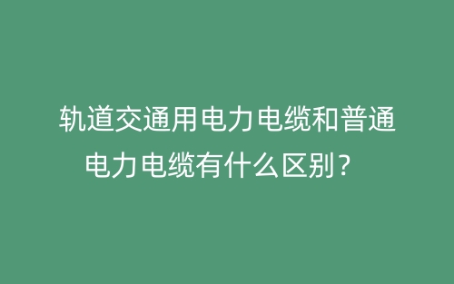 轨道交通用电力电缆和普通电力电缆有什么区别?(图1) 轨道交通用电力电缆和普通电力电缆有什么区别?(图1)