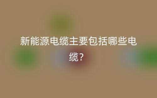 新能源电缆主要包括哪些电缆?(图1) 新能源电缆主要包括哪些电缆?(图1)