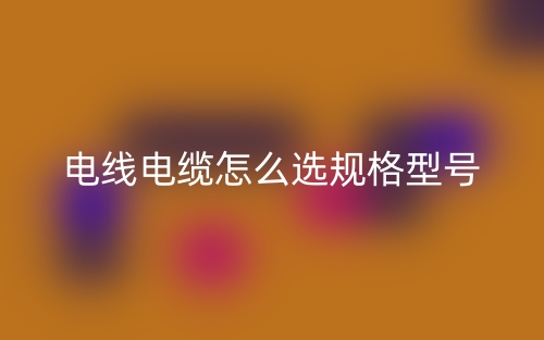 电线电缆怎么选规格型号(图1) 电线电缆怎么选规格型号(图1)