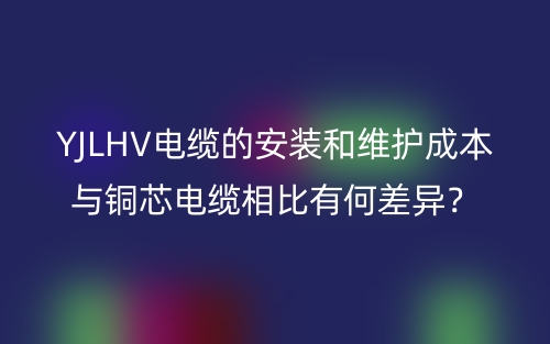 YJLHV电缆的安装和维护成本与铜芯电缆相比有何差异?(图1) YJLHV电缆的安装和维护成本与铜芯电缆相比有何差异?(图1)