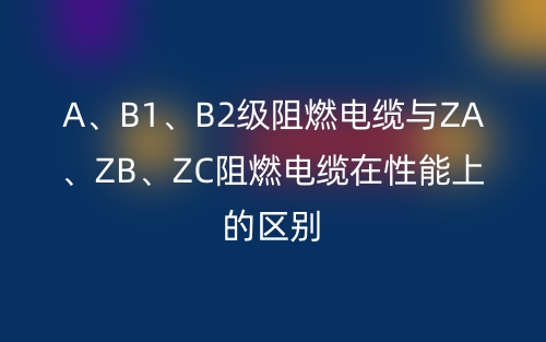 A、B1、B2级阻燃电缆与ZA、ZB、ZC阻燃电缆在性能上的区别(图1) A、B1、B2级阻燃电缆与ZA、ZB、ZC阻燃电缆在性能上的区别(图1)