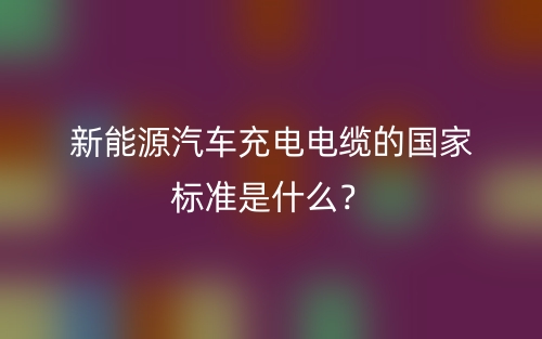 新能源汽车充电电缆的国家标准是什么?(图1) 新能源汽车充电电缆的国家标准是什么?(图1)