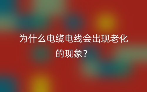 为什么电缆电线会出现老化的现象?(图1) 为什么电缆电线会出现老化的现象?(图1)