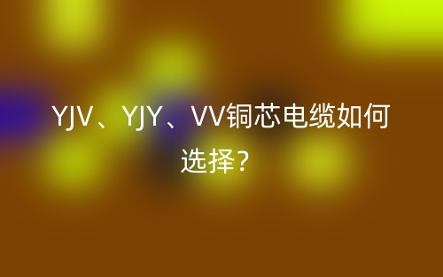 YJV、YJY、VV铜芯电缆如何选择?(图1) YJV、YJY、VV铜芯电缆如何选择?(图1)