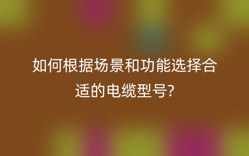 如何根据场景和功能选择合适的电缆型号?(图1) 如何根据场景和功能选择合适的电缆型号?(图1)