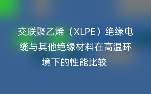 交联聚乙烯(XLPE)绝缘电缆与其他绝缘材料在高温环境下的性能比较(图1) 交联聚乙烯(XLPE)绝缘电缆与其他绝缘材料在高温环境下的性能比较(图1)