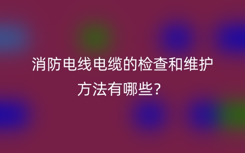 消防电线电缆的检查和维护方法有哪些?(图1) 消防电线电缆的检查和维护方法有哪些?(图1)