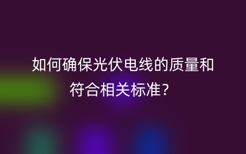 如何确保光伏电线的质量和符合相关标准?(图1) 如何确保光伏电线的质量和符合相关标准?(图1)
