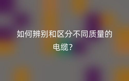 如何辨别和区分不同质量的电缆?(图1) 如何辨别和区分不同质量的电缆?(图1)