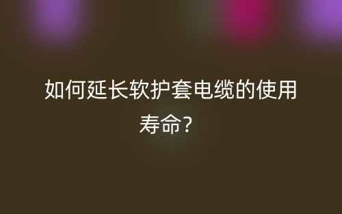 如何延长软护套电缆的使用寿命?(图1) 如何延长软护套电缆的使用寿命?(图1)