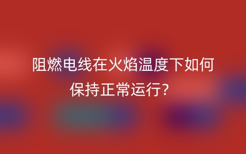 阻燃电线在火焰温度下如何保持正常运行?(图1) 阻燃电线在火焰温度下如何保持正常运行?(图1)