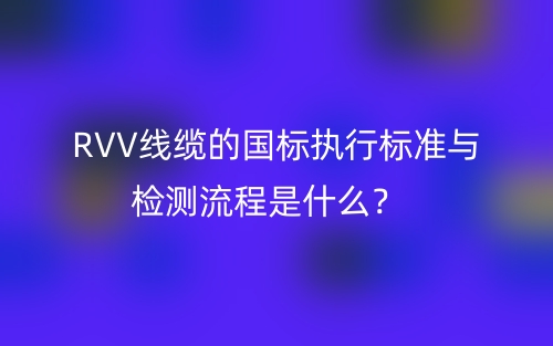 RVV线缆的国标执行标准与检测流程是什么?(图1) RVV线缆的国标执行标准与检测流程是什么?(图1)