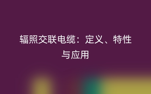 辐照交联电缆:定义、特性与应用(图1) 辐照交联电缆:定义、特性与应用(图1)