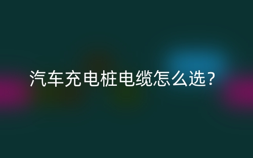 汽车充电桩电缆怎么选?(图1) 汽车充电桩电缆怎么选?(图1)