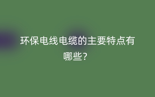 环保电线电缆的主要特点有哪些?(图1) 环保电线电缆的主要特点有哪些?(图1)