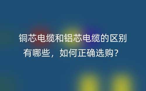 铜芯电缆和铝芯电缆的区别有哪些,如何正确选购?(图1) 铜芯电缆和铝芯电缆的区别有哪些,如何正确选购?(图1)